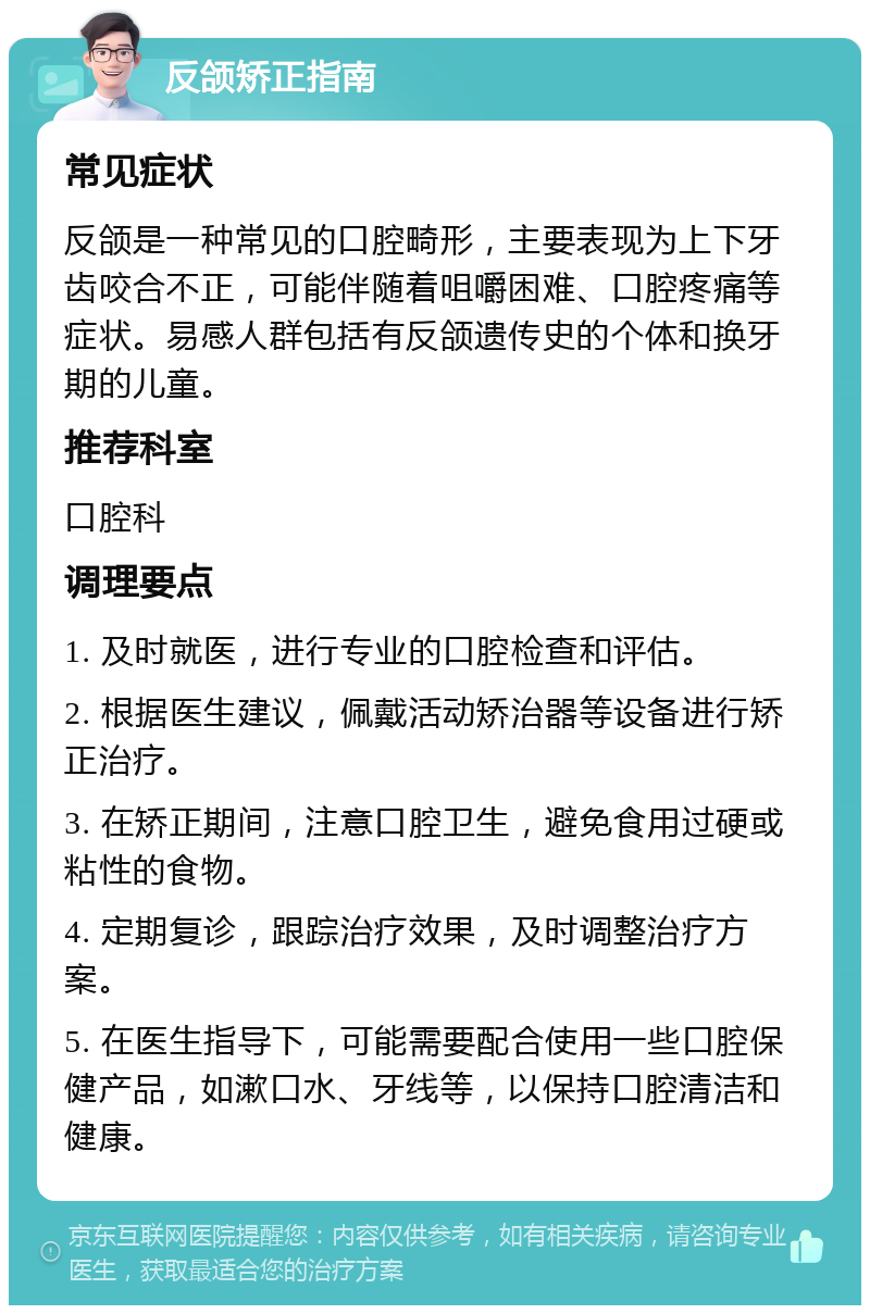 反颌矫正指南 常见症状 反颌是一种常见的口腔畸形，主要表现为上下牙齿咬合不正，可能伴随着咀嚼困难、口腔疼痛等症状。易感人群包括有反颌遗传史的个体和换牙期的儿童。 推荐科室 口腔科 调理要点 1. 及时就医，进行专业的口腔检查和评估。 2. 根据医生建议，佩戴活动矫治器等设备进行矫正治疗。 3. 在矫正期间，注意口腔卫生，避免食用过硬或粘性的食物。 4. 定期复诊，跟踪治疗效果，及时调整治疗方案。 5. 在医生指导下，可能需要配合使用一些口腔保健产品，如漱口水、牙线等，以保持口腔清洁和健康。