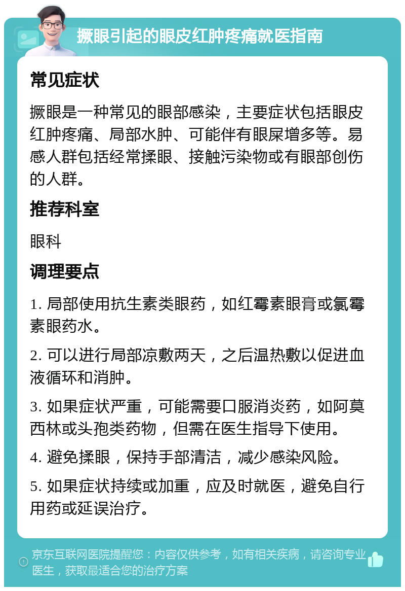 撅眼引起的眼皮红肿疼痛就医指南 常见症状 撅眼是一种常见的眼部感染，主要症状包括眼皮红肿疼痛、局部水肿、可能伴有眼屎增多等。易感人群包括经常揉眼、接触污染物或有眼部创伤的人群。 推荐科室 眼科 调理要点 1. 局部使用抗生素类眼药，如红霉素眼膏或氯霉素眼药水。 2. 可以进行局部凉敷两天，之后温热敷以促进血液循环和消肿。 3. 如果症状严重，可能需要口服消炎药，如阿莫西林或头孢类药物，但需在医生指导下使用。 4. 避免揉眼，保持手部清洁，减少感染风险。 5. 如果症状持续或加重，应及时就医，避免自行用药或延误治疗。