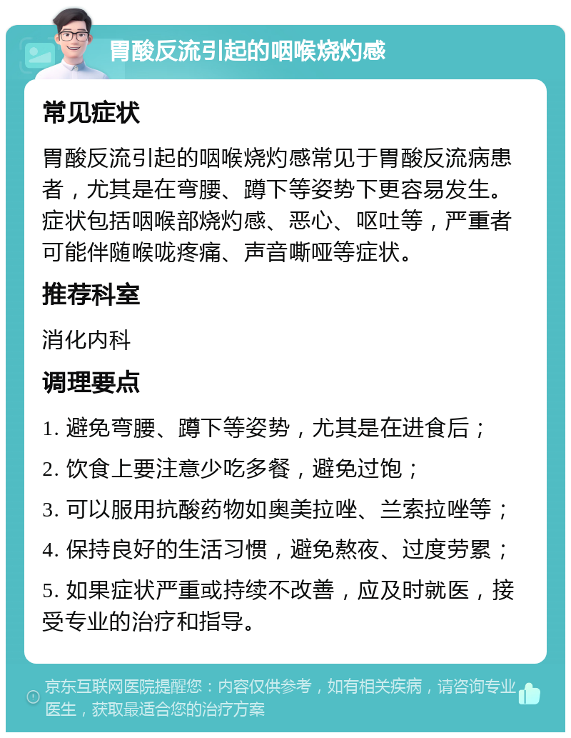 胃酸反流引起的咽喉烧灼感 常见症状 胃酸反流引起的咽喉烧灼感常见于胃酸反流病患者，尤其是在弯腰、蹲下等姿势下更容易发生。症状包括咽喉部烧灼感、恶心、呕吐等，严重者可能伴随喉咙疼痛、声音嘶哑等症状。 推荐科室 消化内科 调理要点 1. 避免弯腰、蹲下等姿势，尤其是在进食后； 2. 饮食上要注意少吃多餐，避免过饱； 3. 可以服用抗酸药物如奥美拉唑、兰索拉唑等； 4. 保持良好的生活习惯，避免熬夜、过度劳累； 5. 如果症状严重或持续不改善，应及时就医，接受专业的治疗和指导。