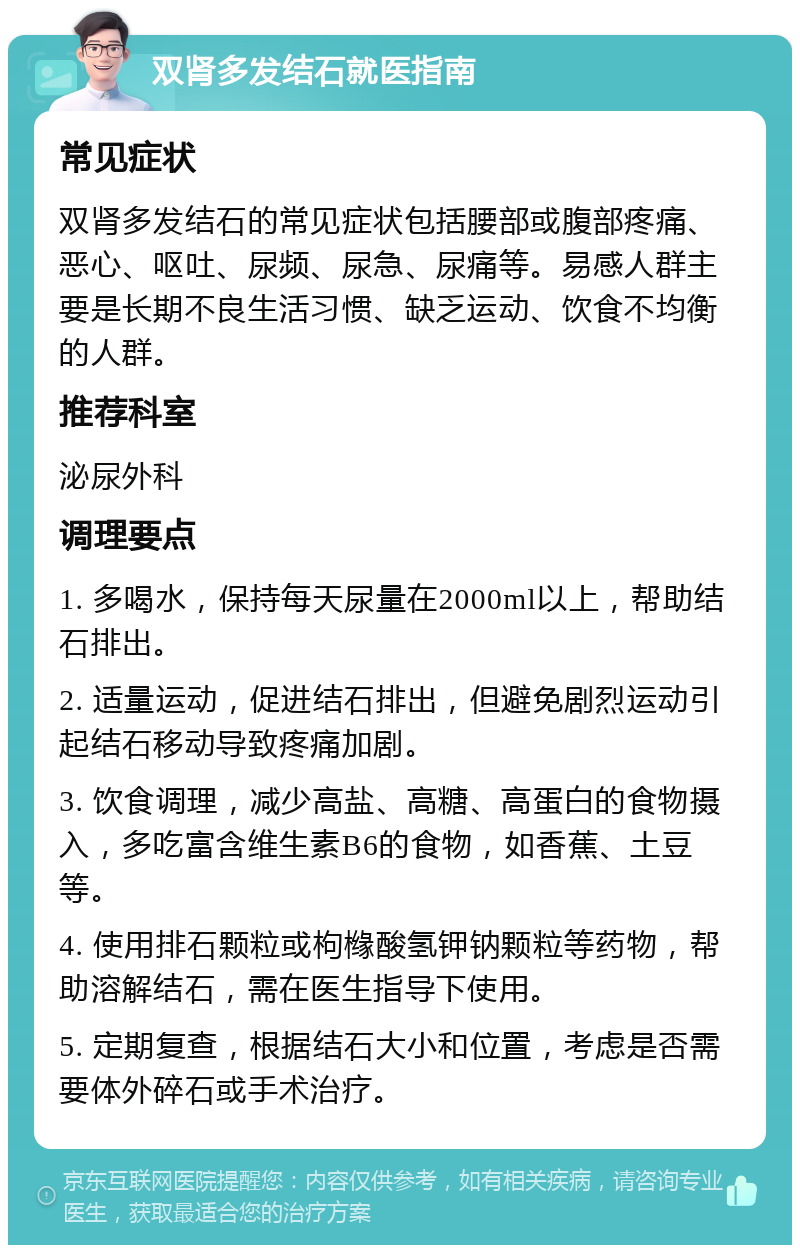 双肾多发结石就医指南 常见症状 双肾多发结石的常见症状包括腰部或腹部疼痛、恶心、呕吐、尿频、尿急、尿痛等。易感人群主要是长期不良生活习惯、缺乏运动、饮食不均衡的人群。 推荐科室 泌尿外科 调理要点 1. 多喝水，保持每天尿量在2000ml以上，帮助结石排出。 2. 适量运动，促进结石排出，但避免剧烈运动引起结石移动导致疼痛加剧。 3. 饮食调理，减少高盐、高糖、高蛋白的食物摄入，多吃富含维生素B6的食物，如香蕉、土豆等。 4. 使用排石颗粒或枸橼酸氢钾钠颗粒等药物，帮助溶解结石，需在医生指导下使用。 5. 定期复查，根据结石大小和位置，考虑是否需要体外碎石或手术治疗。