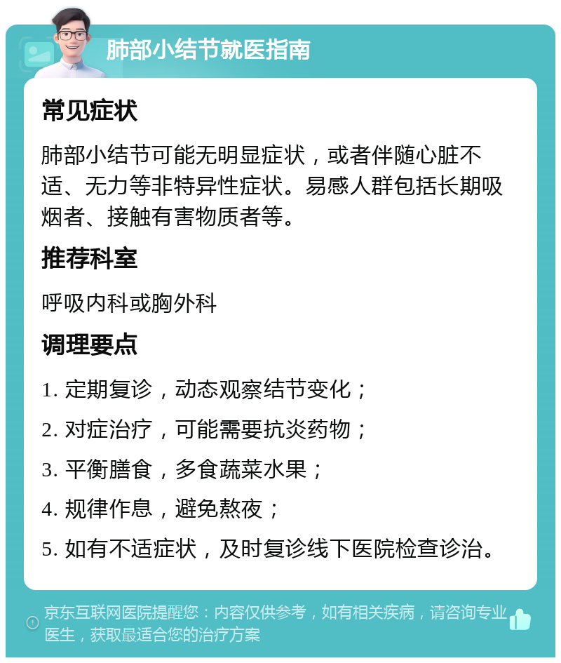 肺部小结节就医指南 常见症状 肺部小结节可能无明显症状，或者伴随心脏不适、无力等非特异性症状。易感人群包括长期吸烟者、接触有害物质者等。 推荐科室 呼吸内科或胸外科 调理要点 1. 定期复诊，动态观察结节变化； 2. 对症治疗，可能需要抗炎药物； 3. 平衡膳食，多食蔬菜水果； 4. 规律作息，避免熬夜； 5. 如有不适症状，及时复诊线下医院检查诊治。