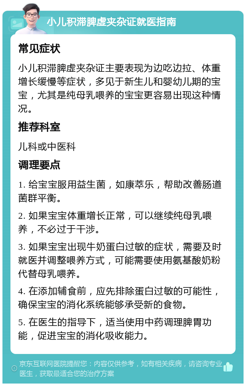 小儿积滞脾虚夹杂证就医指南 常见症状 小儿积滞脾虚夹杂证主要表现为边吃边拉、体重增长缓慢等症状，多见于新生儿和婴幼儿期的宝宝，尤其是纯母乳喂养的宝宝更容易出现这种情况。 推荐科室 儿科或中医科 调理要点 1. 给宝宝服用益生菌，如康萃乐，帮助改善肠道菌群平衡。 2. 如果宝宝体重增长正常，可以继续纯母乳喂养，不必过于干涉。 3. 如果宝宝出现牛奶蛋白过敏的症状，需要及时就医并调整喂养方式，可能需要使用氨基酸奶粉代替母乳喂养。 4. 在添加辅食前，应先排除蛋白过敏的可能性，确保宝宝的消化系统能够承受新的食物。 5. 在医生的指导下，适当使用中药调理脾胃功能，促进宝宝的消化吸收能力。