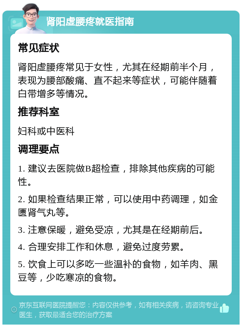 肾阳虚腰疼就医指南 常见症状 肾阳虚腰疼常见于女性，尤其在经期前半个月，表现为腰部酸痛、直不起来等症状，可能伴随着白带增多等情况。 推荐科室 妇科或中医科 调理要点 1. 建议去医院做B超检查，排除其他疾病的可能性。 2. 如果检查结果正常，可以使用中药调理，如金匮肾气丸等。 3. 注意保暖，避免受凉，尤其是在经期前后。 4. 合理安排工作和休息，避免过度劳累。 5. 饮食上可以多吃一些温补的食物，如羊肉、黑豆等，少吃寒凉的食物。