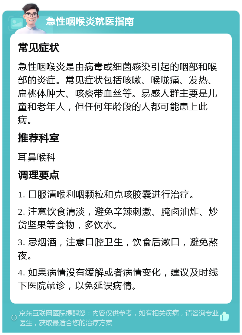 急性咽喉炎就医指南 常见症状 急性咽喉炎是由病毒或细菌感染引起的咽部和喉部的炎症。常见症状包括咳嗽、喉咙痛、发热、扁桃体肿大、咳痰带血丝等。易感人群主要是儿童和老年人，但任何年龄段的人都可能患上此病。 推荐科室 耳鼻喉科 调理要点 1. 口服清喉利咽颗粒和克咳胶囊进行治疗。 2. 注意饮食清淡，避免辛辣刺激、腌卤油炸、炒货坚果等食物，多饮水。 3. 忌烟酒，注意口腔卫生，饮食后漱口，避免熬夜。 4. 如果病情没有缓解或者病情变化，建议及时线下医院就诊，以免延误病情。