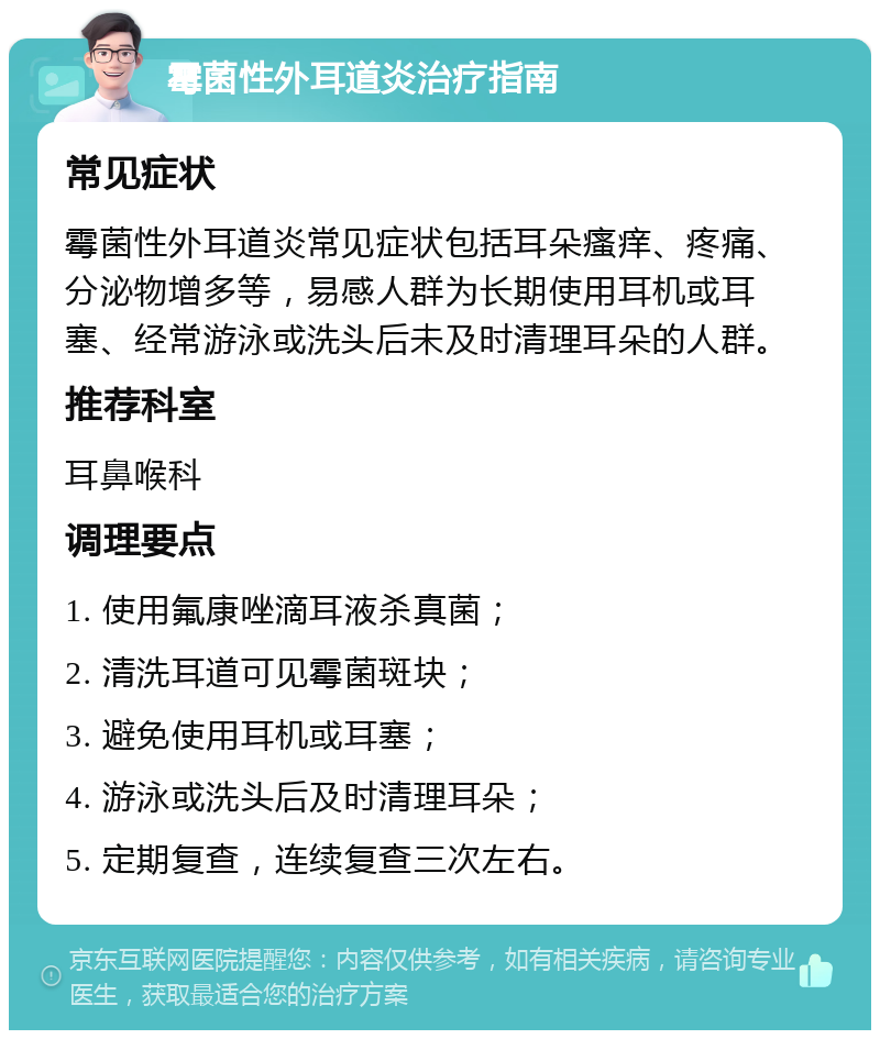 霉菌性外耳道炎治疗指南 常见症状 霉菌性外耳道炎常见症状包括耳朵瘙痒、疼痛、分泌物增多等，易感人群为长期使用耳机或耳塞、经常游泳或洗头后未及时清理耳朵的人群。 推荐科室 耳鼻喉科 调理要点 1. 使用氟康唑滴耳液杀真菌； 2. 清洗耳道可见霉菌斑块； 3. 避免使用耳机或耳塞； 4. 游泳或洗头后及时清理耳朵； 5. 定期复查，连续复查三次左右。