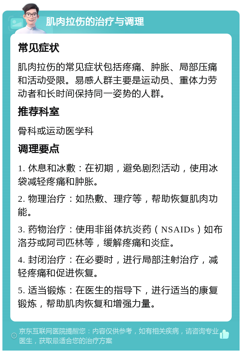 肌肉拉伤的治疗与调理 常见症状 肌肉拉伤的常见症状包括疼痛、肿胀、局部压痛和活动受限。易感人群主要是运动员、重体力劳动者和长时间保持同一姿势的人群。 推荐科室 骨科或运动医学科 调理要点 1. 休息和冰敷：在初期，避免剧烈活动，使用冰袋减轻疼痛和肿胀。 2. 物理治疗：如热敷、理疗等，帮助恢复肌肉功能。 3. 药物治疗：使用非甾体抗炎药（NSAIDs）如布洛芬或阿司匹林等，缓解疼痛和炎症。 4. 封闭治疗：在必要时，进行局部注射治疗，减轻疼痛和促进恢复。 5. 适当锻炼：在医生的指导下，进行适当的康复锻炼，帮助肌肉恢复和增强力量。