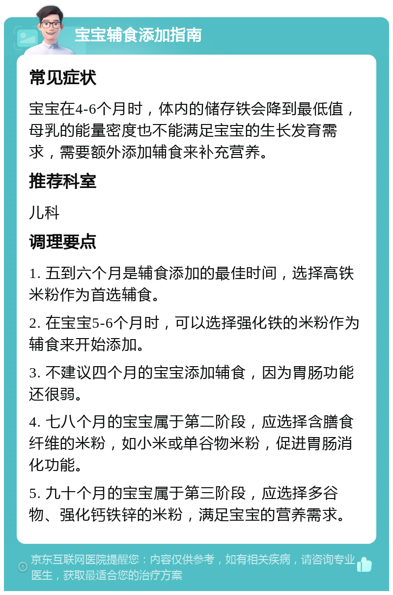 宝宝辅食添加指南 常见症状 宝宝在4-6个月时，体内的储存铁会降到最低值，母乳的能量密度也不能满足宝宝的生长发育需求，需要额外添加辅食来补充营养。 推荐科室 儿科 调理要点 1. 五到六个月是辅食添加的最佳时间，选择高铁米粉作为首选辅食。 2. 在宝宝5-6个月时，可以选择强化铁的米粉作为辅食来开始添加。 3. 不建议四个月的宝宝添加辅食，因为胃肠功能还很弱。 4. 七八个月的宝宝属于第二阶段，应选择含膳食纤维的米粉，如小米或单谷物米粉，促进胃肠消化功能。 5. 九十个月的宝宝属于第三阶段，应选择多谷物、强化钙铁锌的米粉，满足宝宝的营养需求。