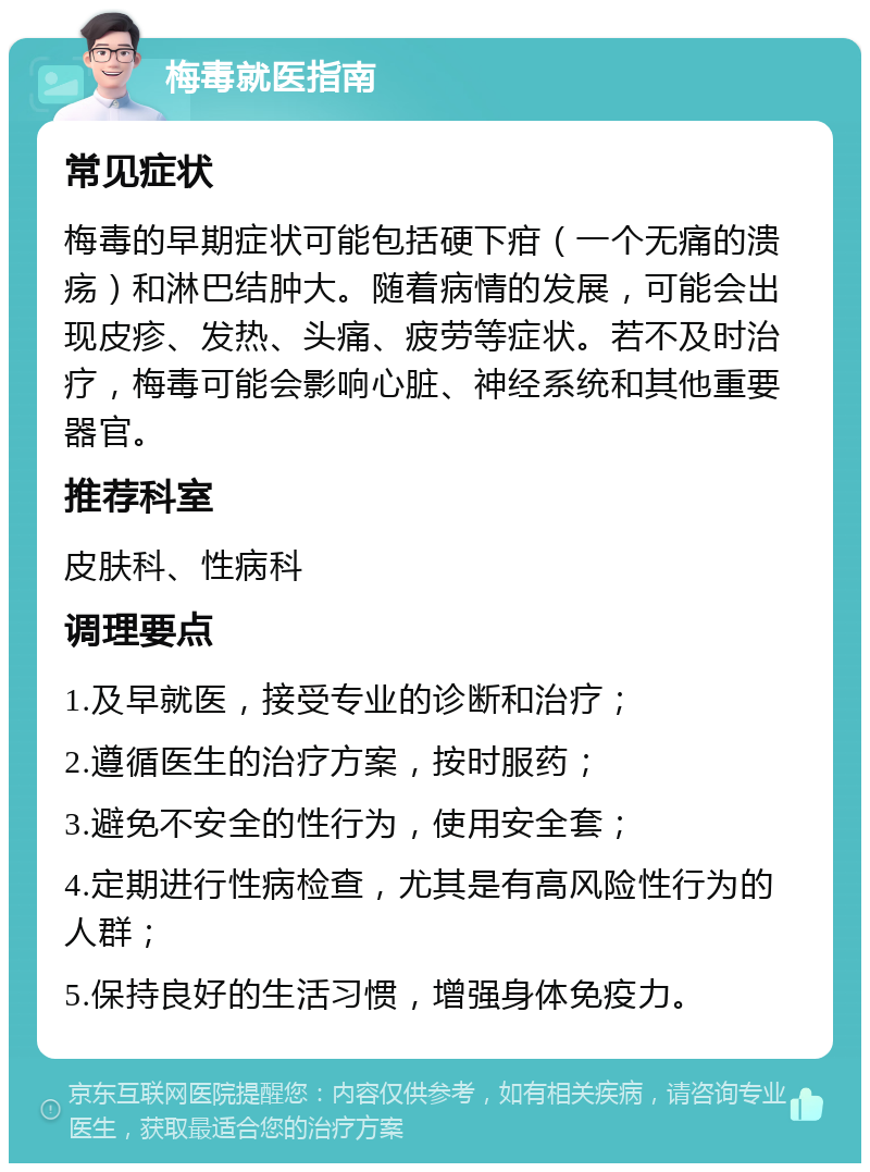 梅毒就医指南 常见症状 梅毒的早期症状可能包括硬下疳（一个无痛的溃疡）和淋巴结肿大。随着病情的发展，可能会出现皮疹、发热、头痛、疲劳等症状。若不及时治疗，梅毒可能会影响心脏、神经系统和其他重要器官。 推荐科室 皮肤科、性病科 调理要点 1.及早就医，接受专业的诊断和治疗； 2.遵循医生的治疗方案，按时服药； 3.避免不安全的性行为，使用安全套； 4.定期进行性病检查，尤其是有高风险性行为的人群； 5.保持良好的生活习惯，增强身体免疫力。