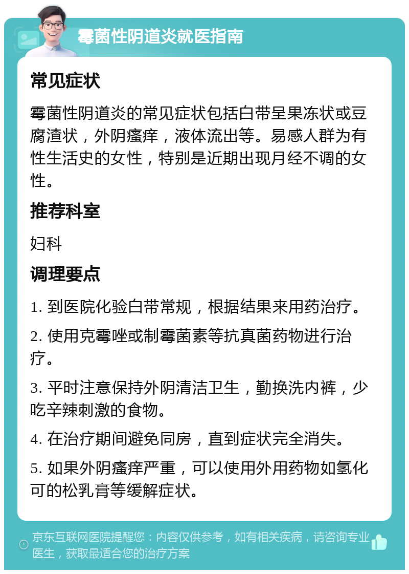 霉菌性阴道炎就医指南 常见症状 霉菌性阴道炎的常见症状包括白带呈果冻状或豆腐渣状，外阴瘙痒，液体流出等。易感人群为有性生活史的女性，特别是近期出现月经不调的女性。 推荐科室 妇科 调理要点 1. 到医院化验白带常规，根据结果来用药治疗。 2. 使用克霉唑或制霉菌素等抗真菌药物进行治疗。 3. 平时注意保持外阴清洁卫生，勤换洗内裤，少吃辛辣刺激的食物。 4. 在治疗期间避免同房，直到症状完全消失。 5. 如果外阴瘙痒严重，可以使用外用药物如氢化可的松乳膏等缓解症状。