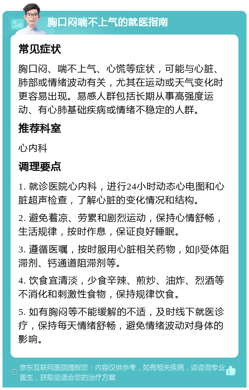 胸口闷喘不上气的就医指南 常见症状 胸口闷、喘不上气、心慌等症状，可能与心脏、肺部或情绪波动有关，尤其在运动或天气变化时更容易出现。易感人群包括长期从事高强度运动、有心肺基础疾病或情绪不稳定的人群。 推荐科室 心内科 调理要点 1. 就诊医院心内科，进行24小时动态心电图和心脏超声检查，了解心脏的变化情况和结构。 2. 避免着凉、劳累和剧烈运动，保持心情舒畅，生活规律，按时作息，保证良好睡眠。 3. 遵循医嘱，按时服用心脏相关药物，如β受体阻滞剂、钙通道阻滞剂等。 4. 饮食宜清淡，少食辛辣、煎炒、油炸、烈酒等不消化和刺激性食物，保持规律饮食。 5. 如有胸闷等不能缓解的不适，及时线下就医诊疗，保持每天情绪舒畅，避免情绪波动对身体的影响。