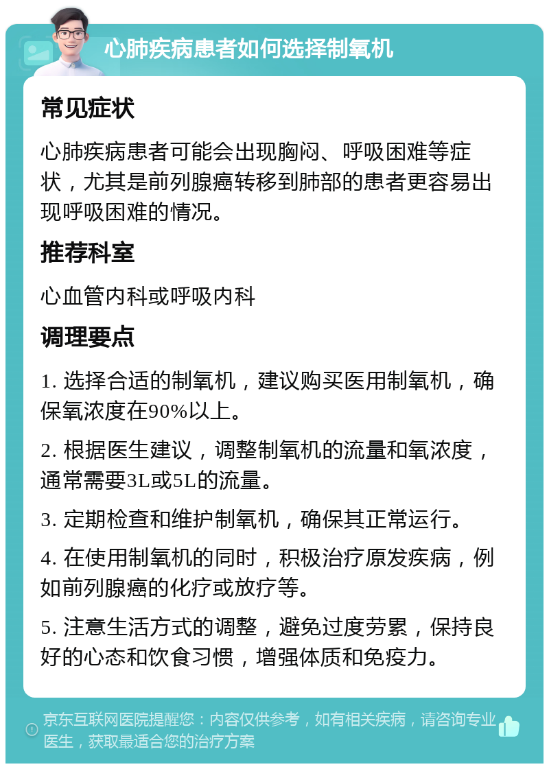 心肺疾病患者如何选择制氧机 常见症状 心肺疾病患者可能会出现胸闷、呼吸困难等症状，尤其是前列腺癌转移到肺部的患者更容易出现呼吸困难的情况。 推荐科室 心血管内科或呼吸内科 调理要点 1. 选择合适的制氧机，建议购买医用制氧机，确保氧浓度在90%以上。 2. 根据医生建议，调整制氧机的流量和氧浓度，通常需要3L或5L的流量。 3. 定期检查和维护制氧机，确保其正常运行。 4. 在使用制氧机的同时，积极治疗原发疾病，例如前列腺癌的化疗或放疗等。 5. 注意生活方式的调整，避免过度劳累，保持良好的心态和饮食习惯，增强体质和免疫力。