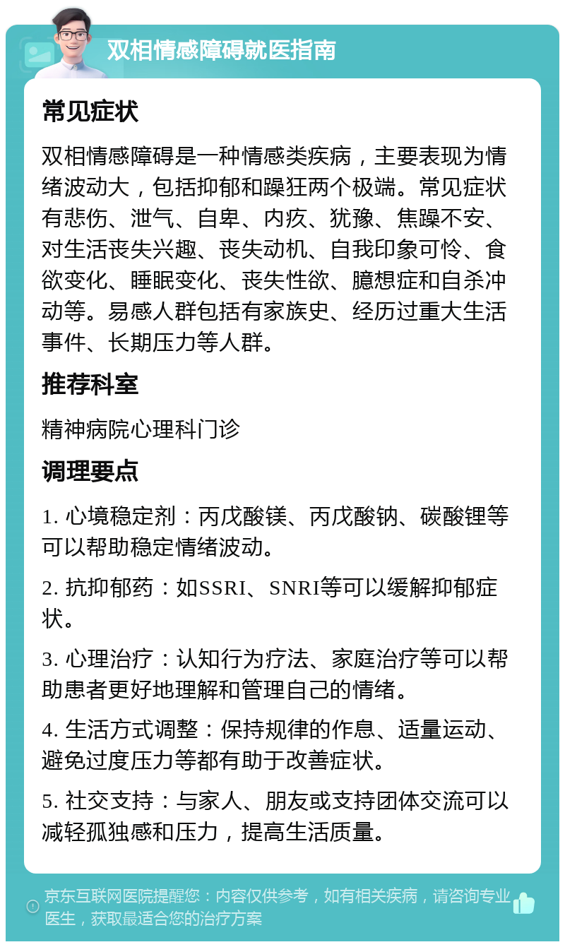 双相情感障碍就医指南 常见症状 双相情感障碍是一种情感类疾病，主要表现为情绪波动大，包括抑郁和躁狂两个极端。常见症状有悲伤、泄气、自卑、内疚、犹豫、焦躁不安、对生活丧失兴趣、丧失动机、自我印象可怜、食欲变化、睡眠变化、丧失性欲、臆想症和自杀冲动等。易感人群包括有家族史、经历过重大生活事件、长期压力等人群。 推荐科室 精神病院心理科门诊 调理要点 1. 心境稳定剂：丙戊酸镁、丙戊酸钠、碳酸锂等可以帮助稳定情绪波动。 2. 抗抑郁药：如SSRI、SNRI等可以缓解抑郁症状。 3. 心理治疗：认知行为疗法、家庭治疗等可以帮助患者更好地理解和管理自己的情绪。 4. 生活方式调整：保持规律的作息、适量运动、避免过度压力等都有助于改善症状。 5. 社交支持：与家人、朋友或支持团体交流可以减轻孤独感和压力，提高生活质量。