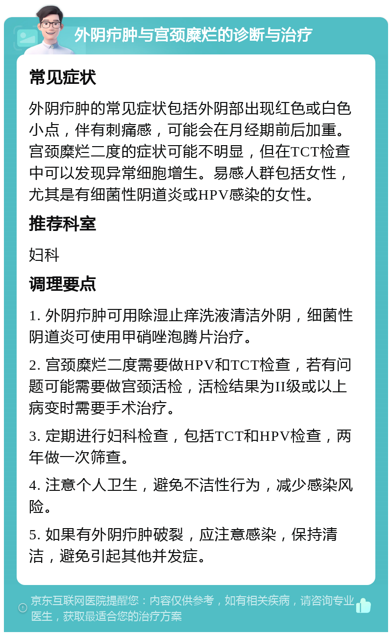 外阴疖肿与宫颈糜烂的诊断与治疗 常见症状 外阴疖肿的常见症状包括外阴部出现红色或白色小点，伴有刺痛感，可能会在月经期前后加重。宫颈糜烂二度的症状可能不明显，但在TCT检查中可以发现异常细胞增生。易感人群包括女性，尤其是有细菌性阴道炎或HPV感染的女性。 推荐科室 妇科 调理要点 1. 外阴疖肿可用除湿止痒洗液清洁外阴，细菌性阴道炎可使用甲硝唑泡腾片治疗。 2. 宫颈糜烂二度需要做HPV和TCT检查，若有问题可能需要做宫颈活检，活检结果为II级或以上病变时需要手术治疗。 3. 定期进行妇科检查，包括TCT和HPV检查，两年做一次筛查。 4. 注意个人卫生，避免不洁性行为，减少感染风险。 5. 如果有外阴疖肿破裂，应注意感染，保持清洁，避免引起其他并发症。