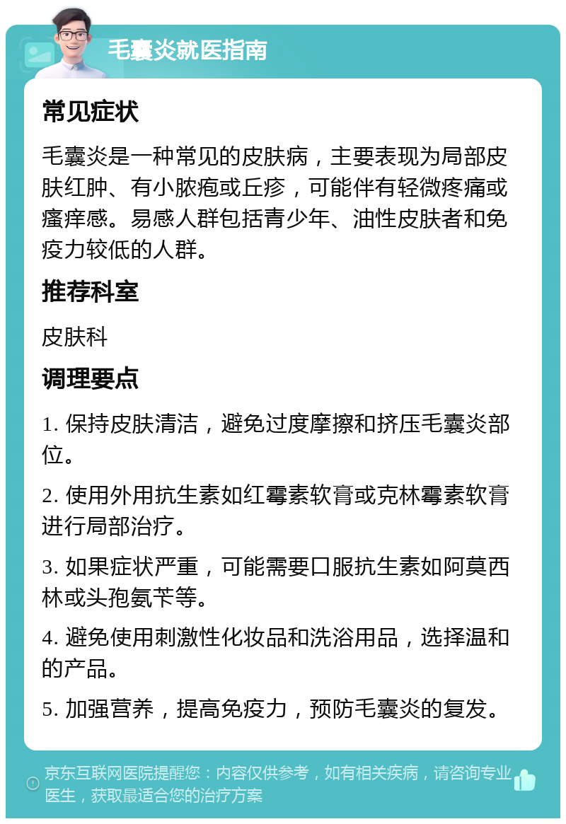 毛囊炎就医指南 常见症状 毛囊炎是一种常见的皮肤病，主要表现为局部皮肤红肿、有小脓疱或丘疹，可能伴有轻微疼痛或瘙痒感。易感人群包括青少年、油性皮肤者和免疫力较低的人群。 推荐科室 皮肤科 调理要点 1. 保持皮肤清洁，避免过度摩擦和挤压毛囊炎部位。 2. 使用外用抗生素如红霉素软膏或克林霉素软膏进行局部治疗。 3. 如果症状严重，可能需要口服抗生素如阿莫西林或头孢氨苄等。 4. 避免使用刺激性化妆品和洗浴用品，选择温和的产品。 5. 加强营养，提高免疫力，预防毛囊炎的复发。