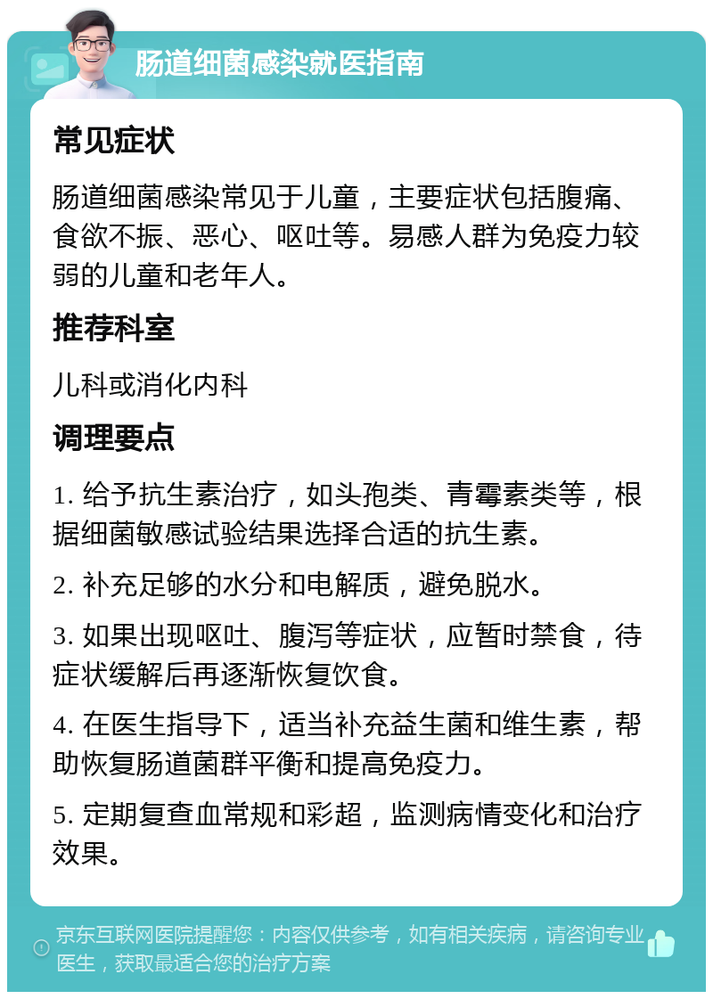 肠道细菌感染就医指南 常见症状 肠道细菌感染常见于儿童，主要症状包括腹痛、食欲不振、恶心、呕吐等。易感人群为免疫力较弱的儿童和老年人。 推荐科室 儿科或消化内科 调理要点 1. 给予抗生素治疗，如头孢类、青霉素类等，根据细菌敏感试验结果选择合适的抗生素。 2. 补充足够的水分和电解质，避免脱水。 3. 如果出现呕吐、腹泻等症状，应暂时禁食，待症状缓解后再逐渐恢复饮食。 4. 在医生指导下，适当补充益生菌和维生素，帮助恢复肠道菌群平衡和提高免疫力。 5. 定期复查血常规和彩超，监测病情变化和治疗效果。