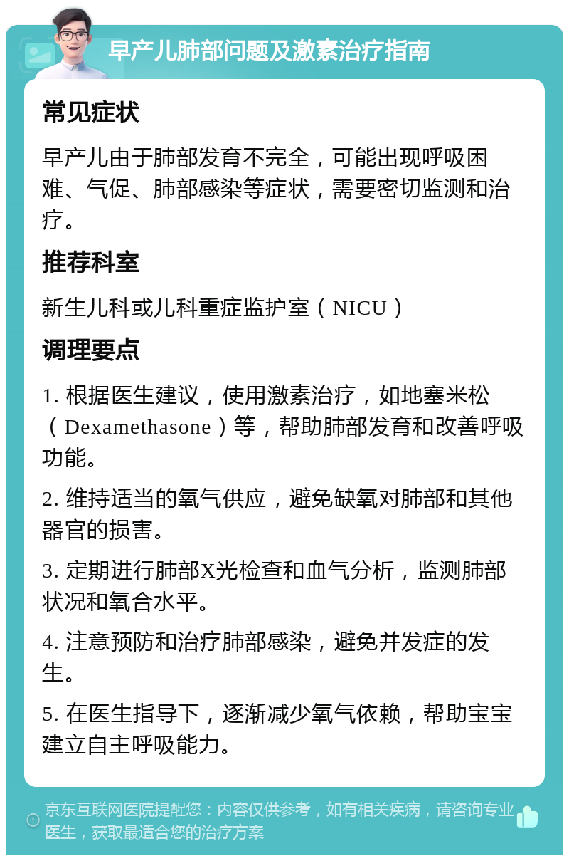 早产儿肺部问题及激素治疗指南 常见症状 早产儿由于肺部发育不完全，可能出现呼吸困难、气促、肺部感染等症状，需要密切监测和治疗。 推荐科室 新生儿科或儿科重症监护室（NICU） 调理要点 1. 根据医生建议，使用激素治疗，如地塞米松（Dexamethasone）等，帮助肺部发育和改善呼吸功能。 2. 维持适当的氧气供应，避免缺氧对肺部和其他器官的损害。 3. 定期进行肺部X光检查和血气分析，监测肺部状况和氧合水平。 4. 注意预防和治疗肺部感染，避免并发症的发生。 5. 在医生指导下，逐渐减少氧气依赖，帮助宝宝建立自主呼吸能力。