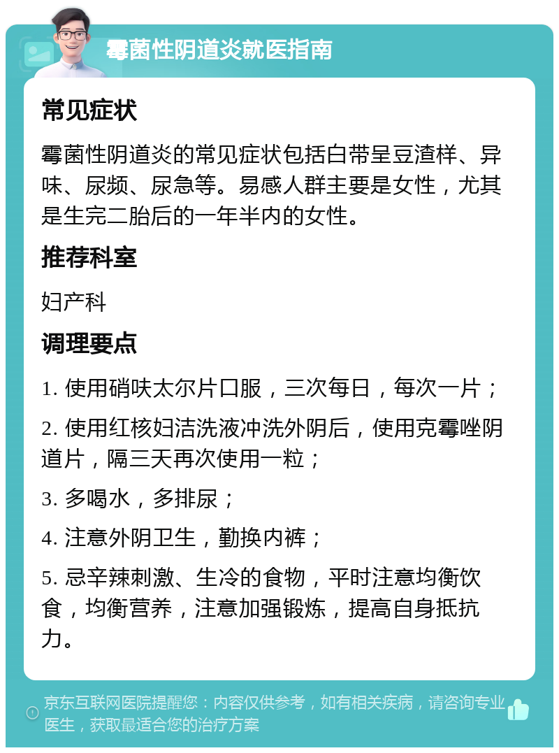 霉菌性阴道炎就医指南 常见症状 霉菌性阴道炎的常见症状包括白带呈豆渣样、异味、尿频、尿急等。易感人群主要是女性，尤其是生完二胎后的一年半内的女性。 推荐科室 妇产科 调理要点 1. 使用硝呋太尔片口服，三次每日，每次一片； 2. 使用红核妇洁洗液冲洗外阴后，使用克霉唑阴道片，隔三天再次使用一粒； 3. 多喝水，多排尿； 4. 注意外阴卫生，勤换内裤； 5. 忌辛辣刺激、生冷的食物，平时注意均衡饮食，均衡营养，注意加强锻炼，提高自身抵抗力。