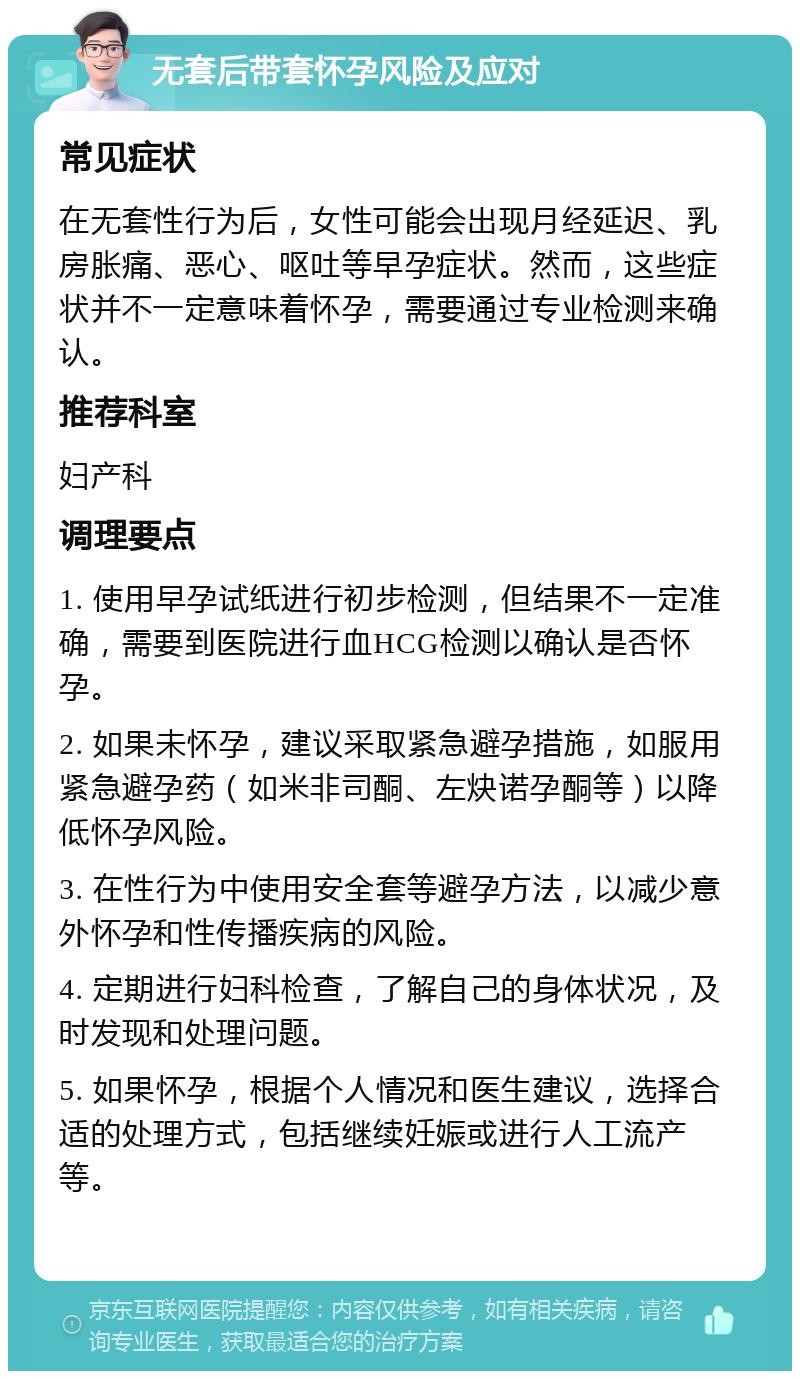 无套后带套怀孕风险及应对 常见症状 在无套性行为后，女性可能会出现月经延迟、乳房胀痛、恶心、呕吐等早孕症状。然而，这些症状并不一定意味着怀孕，需要通过专业检测来确认。 推荐科室 妇产科 调理要点 1. 使用早孕试纸进行初步检测，但结果不一定准确，需要到医院进行血HCG检测以确认是否怀孕。 2. 如果未怀孕，建议采取紧急避孕措施，如服用紧急避孕药（如米非司酮、左炔诺孕酮等）以降低怀孕风险。 3. 在性行为中使用安全套等避孕方法，以减少意外怀孕和性传播疾病的风险。 4. 定期进行妇科检查，了解自己的身体状况，及时发现和处理问题。 5. 如果怀孕，根据个人情况和医生建议，选择合适的处理方式，包括继续妊娠或进行人工流产等。