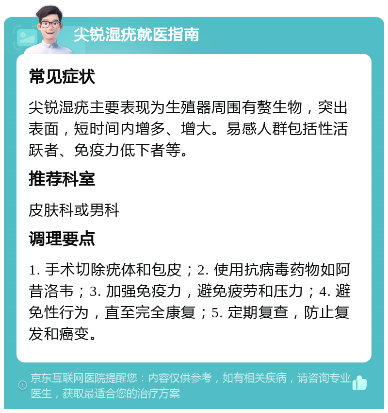 尖锐湿疣就医指南 常见症状 尖锐湿疣主要表现为生殖器周围有赘生物，突出表面，短时间内增多、增大。易感人群包括性活跃者、免疫力低下者等。 推荐科室 皮肤科或男科 调理要点 1. 手术切除疣体和包皮；2. 使用抗病毒药物如阿昔洛韦；3. 加强免疫力，避免疲劳和压力；4. 避免性行为，直至完全康复；5. 定期复查，防止复发和癌变。