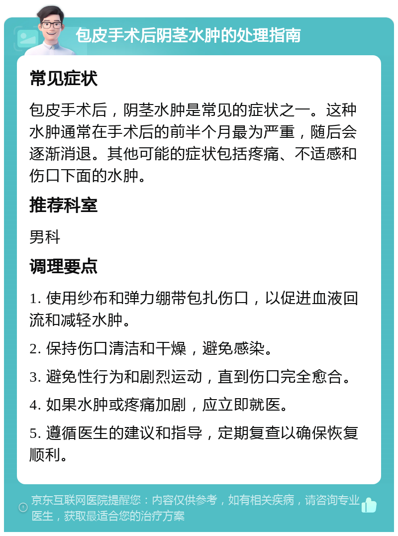 包皮手术后阴茎水肿的处理指南 常见症状 包皮手术后，阴茎水肿是常见的症状之一。这种水肿通常在手术后的前半个月最为严重，随后会逐渐消退。其他可能的症状包括疼痛、不适感和伤口下面的水肿。 推荐科室 男科 调理要点 1. 使用纱布和弹力绷带包扎伤口，以促进血液回流和减轻水肿。 2. 保持伤口清洁和干燥，避免感染。 3. 避免性行为和剧烈运动，直到伤口完全愈合。 4. 如果水肿或疼痛加剧，应立即就医。 5. 遵循医生的建议和指导，定期复查以确保恢复顺利。