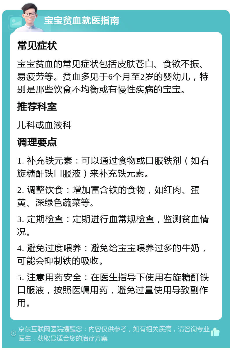 宝宝贫血就医指南 常见症状 宝宝贫血的常见症状包括皮肤苍白、食欲不振、易疲劳等。贫血多见于6个月至2岁的婴幼儿，特别是那些饮食不均衡或有慢性疾病的宝宝。 推荐科室 儿科或血液科 调理要点 1. 补充铁元素：可以通过食物或口服铁剂（如右旋糖酐铁口服液）来补充铁元素。 2. 调整饮食：增加富含铁的食物，如红肉、蛋黄、深绿色蔬菜等。 3. 定期检查：定期进行血常规检查，监测贫血情况。 4. 避免过度喂养：避免给宝宝喂养过多的牛奶，可能会抑制铁的吸收。 5. 注意用药安全：在医生指导下使用右旋糖酐铁口服液，按照医嘱用药，避免过量使用导致副作用。