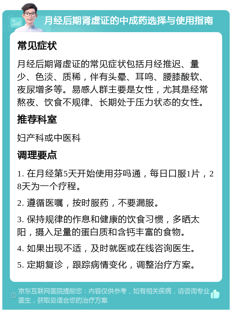 月经后期肾虚证的中成药选择与使用指南 常见症状 月经后期肾虚证的常见症状包括月经推迟、量少、色淡、质稀，伴有头晕、耳鸣、腰膝酸软、夜尿增多等。易感人群主要是女性，尤其是经常熬夜、饮食不规律、长期处于压力状态的女性。 推荐科室 妇产科或中医科 调理要点 1. 在月经第5天开始使用芬吗通，每日口服1片，28天为一个疗程。 2. 遵循医嘱，按时服药，不要漏服。 3. 保持规律的作息和健康的饮食习惯，多晒太阳，摄入足量的蛋白质和含钙丰富的食物。 4. 如果出现不适，及时就医或在线咨询医生。 5. 定期复诊，跟踪病情变化，调整治疗方案。