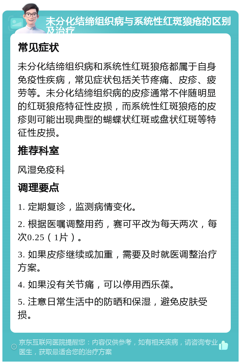 未分化结缔组织病与系统性红斑狼疮的区别及治疗 常见症状 未分化结缔组织病和系统性红斑狼疮都属于自身免疫性疾病，常见症状包括关节疼痛、皮疹、疲劳等。未分化结缔组织病的皮疹通常不伴随明显的红斑狼疮特征性皮损，而系统性红斑狼疮的皮疹则可能出现典型的蝴蝶状红斑或盘状红斑等特征性皮损。 推荐科室 风湿免疫科 调理要点 1. 定期复诊，监测病情变化。 2. 根据医嘱调整用药，赛可平改为每天两次，每次0.25（1片）。 3. 如果皮疹继续或加重，需要及时就医调整治疗方案。 4. 如果没有关节痛，可以停用西乐葆。 5. 注意日常生活中的防晒和保湿，避免皮肤受损。