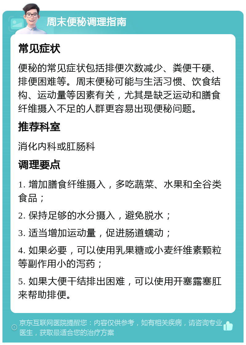 周末便秘调理指南 常见症状 便秘的常见症状包括排便次数减少、粪便干硬、排便困难等。周末便秘可能与生活习惯、饮食结构、运动量等因素有关，尤其是缺乏运动和膳食纤维摄入不足的人群更容易出现便秘问题。 推荐科室 消化内科或肛肠科 调理要点 1. 增加膳食纤维摄入，多吃蔬菜、水果和全谷类食品； 2. 保持足够的水分摄入，避免脱水； 3. 适当增加运动量，促进肠道蠕动； 4. 如果必要，可以使用乳果糖或小麦纤维素颗粒等副作用小的泻药； 5. 如果大便干结排出困难，可以使用开塞露塞肛来帮助排便。