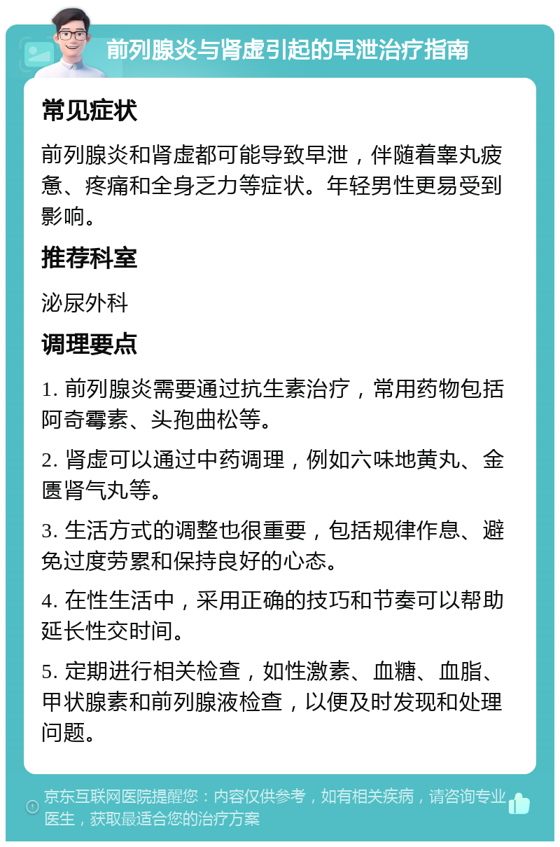 前列腺炎与肾虚引起的早泄治疗指南 常见症状 前列腺炎和肾虚都可能导致早泄，伴随着睾丸疲惫、疼痛和全身乏力等症状。年轻男性更易受到影响。 推荐科室 泌尿外科 调理要点 1. 前列腺炎需要通过抗生素治疗，常用药物包括阿奇霉素、头孢曲松等。 2. 肾虚可以通过中药调理，例如六味地黄丸、金匮肾气丸等。 3. 生活方式的调整也很重要，包括规律作息、避免过度劳累和保持良好的心态。 4. 在性生活中，采用正确的技巧和节奏可以帮助延长性交时间。 5. 定期进行相关检查，如性激素、血糖、血脂、甲状腺素和前列腺液检查，以便及时发现和处理问题。