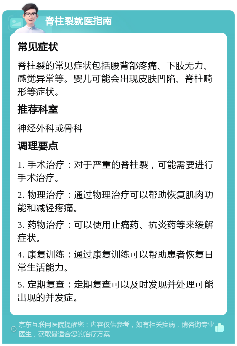 脊柱裂就医指南 常见症状 脊柱裂的常见症状包括腰背部疼痛、下肢无力、感觉异常等。婴儿可能会出现皮肤凹陷、脊柱畸形等症状。 推荐科室 神经外科或骨科 调理要点 1. 手术治疗：对于严重的脊柱裂，可能需要进行手术治疗。 2. 物理治疗：通过物理治疗可以帮助恢复肌肉功能和减轻疼痛。 3. 药物治疗：可以使用止痛药、抗炎药等来缓解症状。 4. 康复训练：通过康复训练可以帮助患者恢复日常生活能力。 5. 定期复查：定期复查可以及时发现并处理可能出现的并发症。