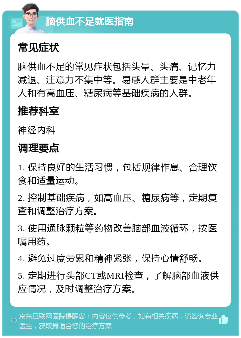 脑供血不足就医指南 常见症状 脑供血不足的常见症状包括头晕、头痛、记忆力减退、注意力不集中等。易感人群主要是中老年人和有高血压、糖尿病等基础疾病的人群。 推荐科室 神经内科 调理要点 1. 保持良好的生活习惯，包括规律作息、合理饮食和适量运动。 2. 控制基础疾病，如高血压、糖尿病等，定期复查和调整治疗方案。 3. 使用通脉颗粒等药物改善脑部血液循环，按医嘱用药。 4. 避免过度劳累和精神紧张，保持心情舒畅。 5. 定期进行头部CT或MRI检查，了解脑部血液供应情况，及时调整治疗方案。