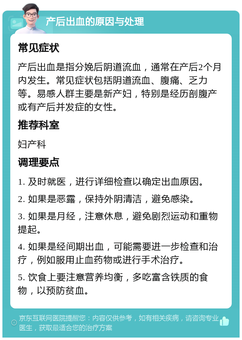 产后出血的原因与处理 常见症状 产后出血是指分娩后阴道流血，通常在产后2个月内发生。常见症状包括阴道流血、腹痛、乏力等。易感人群主要是新产妇，特别是经历剖腹产或有产后并发症的女性。 推荐科室 妇产科 调理要点 1. 及时就医，进行详细检查以确定出血原因。 2. 如果是恶露，保持外阴清洁，避免感染。 3. 如果是月经，注意休息，避免剧烈运动和重物提起。 4. 如果是经间期出血，可能需要进一步检查和治疗，例如服用止血药物或进行手术治疗。 5. 饮食上要注意营养均衡，多吃富含铁质的食物，以预防贫血。