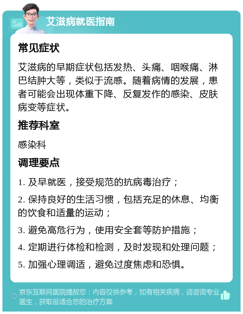 艾滋病就医指南 常见症状 艾滋病的早期症状包括发热、头痛、咽喉痛、淋巴结肿大等，类似于流感。随着病情的发展，患者可能会出现体重下降、反复发作的感染、皮肤病变等症状。 推荐科室 感染科 调理要点 1. 及早就医，接受规范的抗病毒治疗； 2. 保持良好的生活习惯，包括充足的休息、均衡的饮食和适量的运动； 3. 避免高危行为，使用安全套等防护措施； 4. 定期进行体检和检测，及时发现和处理问题； 5. 加强心理调适，避免过度焦虑和恐惧。