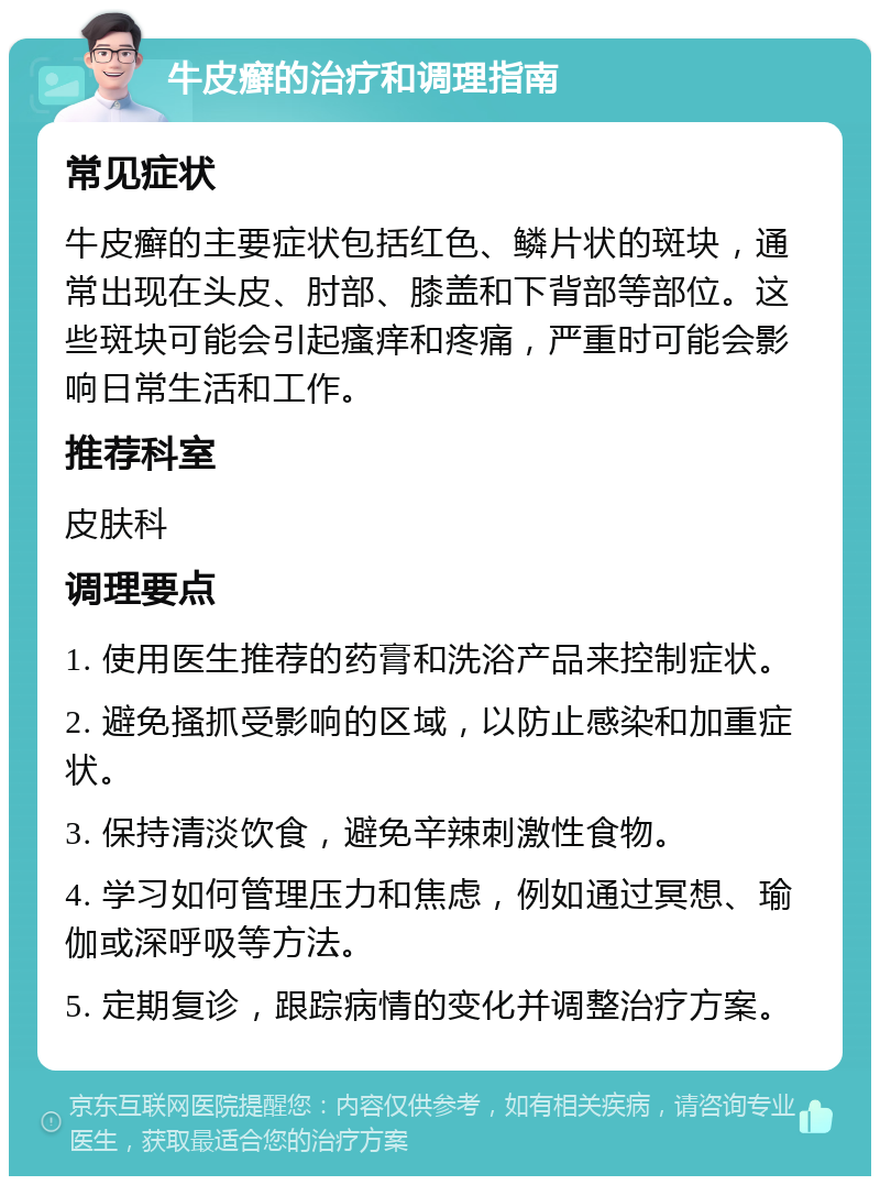 牛皮癣的治疗和调理指南 常见症状 牛皮癣的主要症状包括红色、鳞片状的斑块，通常出现在头皮、肘部、膝盖和下背部等部位。这些斑块可能会引起瘙痒和疼痛，严重时可能会影响日常生活和工作。 推荐科室 皮肤科 调理要点 1. 使用医生推荐的药膏和洗浴产品来控制症状。 2. 避免搔抓受影响的区域，以防止感染和加重症状。 3. 保持清淡饮食，避免辛辣刺激性食物。 4. 学习如何管理压力和焦虑，例如通过冥想、瑜伽或深呼吸等方法。 5. 定期复诊，跟踪病情的变化并调整治疗方案。