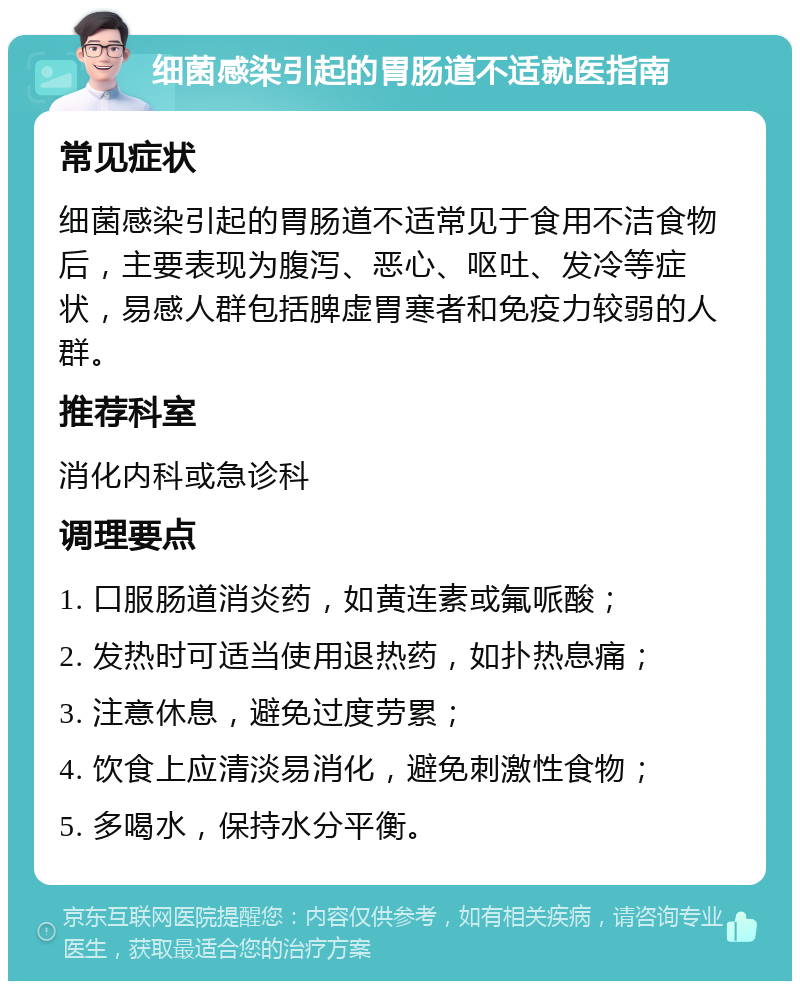 细菌感染引起的胃肠道不适就医指南 常见症状 细菌感染引起的胃肠道不适常见于食用不洁食物后，主要表现为腹泻、恶心、呕吐、发冷等症状，易感人群包括脾虚胃寒者和免疫力较弱的人群。 推荐科室 消化内科或急诊科 调理要点 1. 口服肠道消炎药，如黄连素或氟哌酸； 2. 发热时可适当使用退热药，如扑热息痛； 3. 注意休息，避免过度劳累； 4. 饮食上应清淡易消化，避免刺激性食物； 5. 多喝水，保持水分平衡。