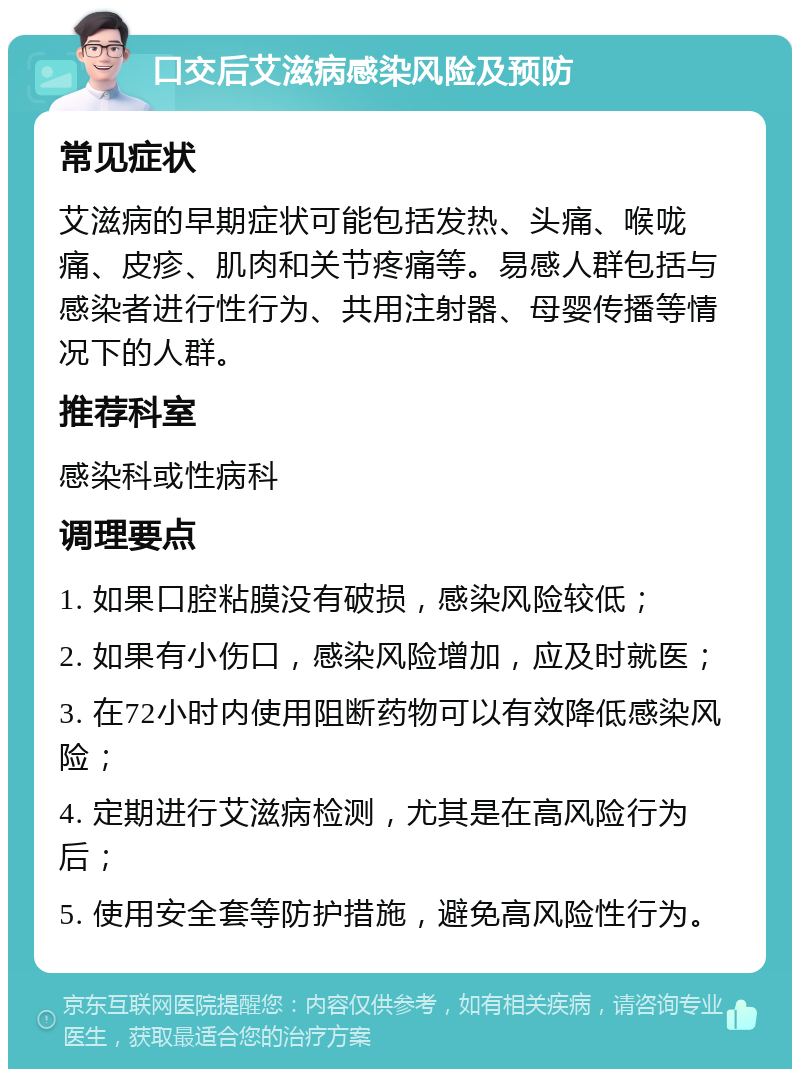 口交后艾滋病感染风险及预防 常见症状 艾滋病的早期症状可能包括发热、头痛、喉咙痛、皮疹、肌肉和关节疼痛等。易感人群包括与感染者进行性行为、共用注射器、母婴传播等情况下的人群。 推荐科室 感染科或性病科 调理要点 1. 如果口腔粘膜没有破损，感染风险较低； 2. 如果有小伤口，感染风险增加，应及时就医； 3. 在72小时内使用阻断药物可以有效降低感染风险； 4. 定期进行艾滋病检测，尤其是在高风险行为后； 5. 使用安全套等防护措施，避免高风险性行为。