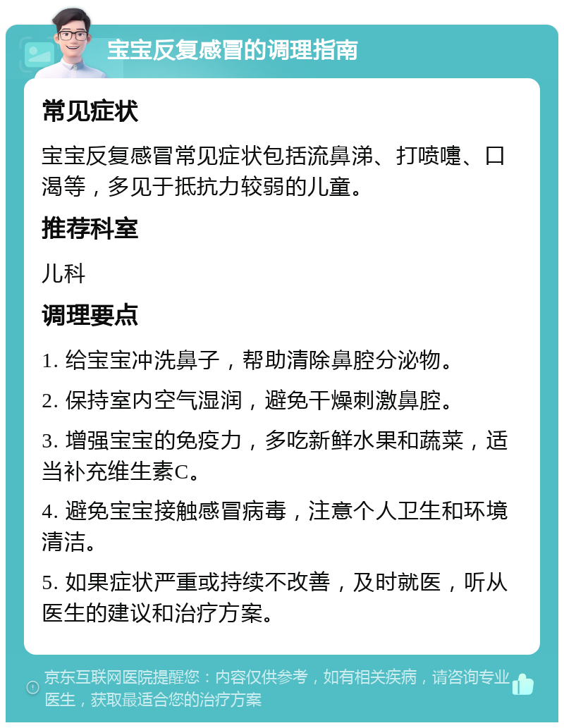 宝宝反复感冒的调理指南 常见症状 宝宝反复感冒常见症状包括流鼻涕、打喷嚏、口渴等，多见于抵抗力较弱的儿童。 推荐科室 儿科 调理要点 1. 给宝宝冲洗鼻子，帮助清除鼻腔分泌物。 2. 保持室内空气湿润，避免干燥刺激鼻腔。 3. 增强宝宝的免疫力，多吃新鲜水果和蔬菜，适当补充维生素C。 4. 避免宝宝接触感冒病毒，注意个人卫生和环境清洁。 5. 如果症状严重或持续不改善，及时就医，听从医生的建议和治疗方案。