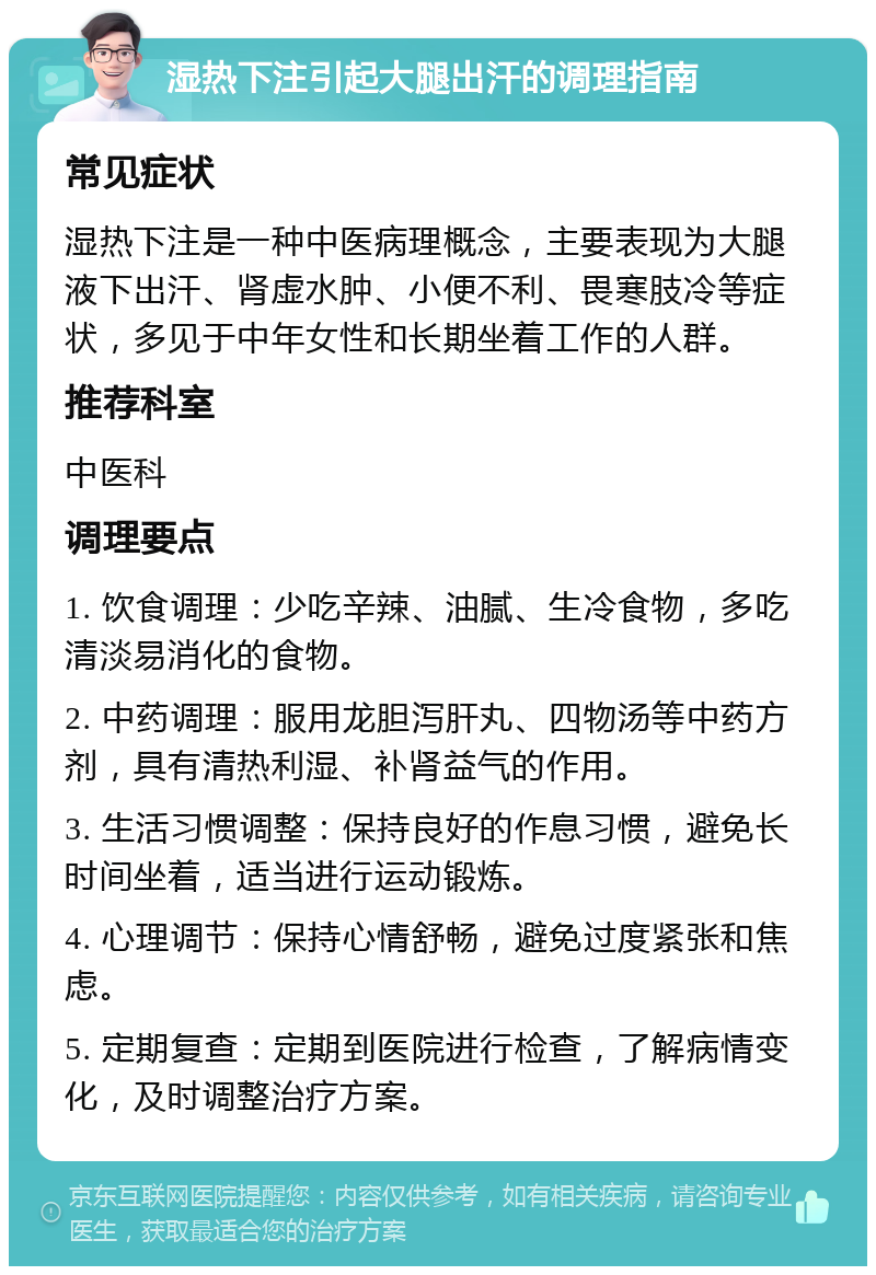 湿热下注引起大腿出汗的调理指南 常见症状 湿热下注是一种中医病理概念，主要表现为大腿液下出汗、肾虚水肿、小便不利、畏寒肢冷等症状，多见于中年女性和长期坐着工作的人群。 推荐科室 中医科 调理要点 1. 饮食调理：少吃辛辣、油腻、生冷食物，多吃清淡易消化的食物。 2. 中药调理：服用龙胆泻肝丸、四物汤等中药方剂，具有清热利湿、补肾益气的作用。 3. 生活习惯调整：保持良好的作息习惯，避免长时间坐着，适当进行运动锻炼。 4. 心理调节：保持心情舒畅，避免过度紧张和焦虑。 5. 定期复查：定期到医院进行检查，了解病情变化，及时调整治疗方案。