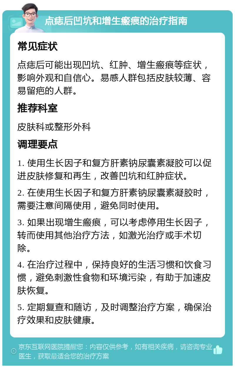 点痣后凹坑和增生瘢痕的治疗指南 常见症状 点痣后可能出现凹坑、红肿、增生瘢痕等症状，影响外观和自信心。易感人群包括皮肤较薄、容易留疤的人群。 推荐科室 皮肤科或整形外科 调理要点 1. 使用生长因子和复方肝素钠尿囊素凝胶可以促进皮肤修复和再生，改善凹坑和红肿症状。 2. 在使用生长因子和复方肝素钠尿囊素凝胶时，需要注意间隔使用，避免同时使用。 3. 如果出现增生瘢痕，可以考虑停用生长因子，转而使用其他治疗方法，如激光治疗或手术切除。 4. 在治疗过程中，保持良好的生活习惯和饮食习惯，避免刺激性食物和环境污染，有助于加速皮肤恢复。 5. 定期复查和随访，及时调整治疗方案，确保治疗效果和皮肤健康。