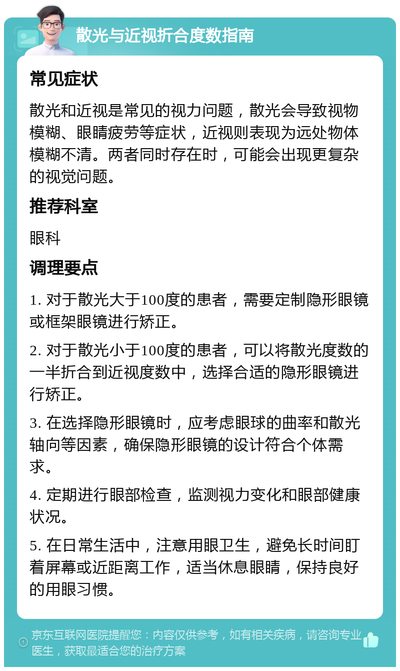 散光与近视折合度数指南 常见症状 散光和近视是常见的视力问题，散光会导致视物模糊、眼睛疲劳等症状，近视则表现为远处物体模糊不清。两者同时存在时，可能会出现更复杂的视觉问题。 推荐科室 眼科 调理要点 1. 对于散光大于100度的患者，需要定制隐形眼镜或框架眼镜进行矫正。 2. 对于散光小于100度的患者，可以将散光度数的一半折合到近视度数中，选择合适的隐形眼镜进行矫正。 3. 在选择隐形眼镜时，应考虑眼球的曲率和散光轴向等因素，确保隐形眼镜的设计符合个体需求。 4. 定期进行眼部检查，监测视力变化和眼部健康状况。 5. 在日常生活中，注意用眼卫生，避免长时间盯着屏幕或近距离工作，适当休息眼睛，保持良好的用眼习惯。