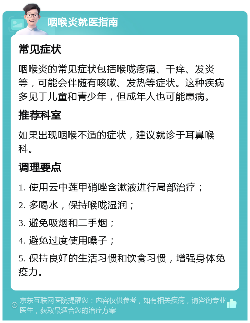 咽喉炎就医指南 常见症状 咽喉炎的常见症状包括喉咙疼痛、干痒、发炎等，可能会伴随有咳嗽、发热等症状。这种疾病多见于儿童和青少年，但成年人也可能患病。 推荐科室 如果出现咽喉不适的症状，建议就诊于耳鼻喉科。 调理要点 1. 使用云中莲甲硝唑含漱液进行局部治疗； 2. 多喝水，保持喉咙湿润； 3. 避免吸烟和二手烟； 4. 避免过度使用嗓子； 5. 保持良好的生活习惯和饮食习惯，增强身体免疫力。