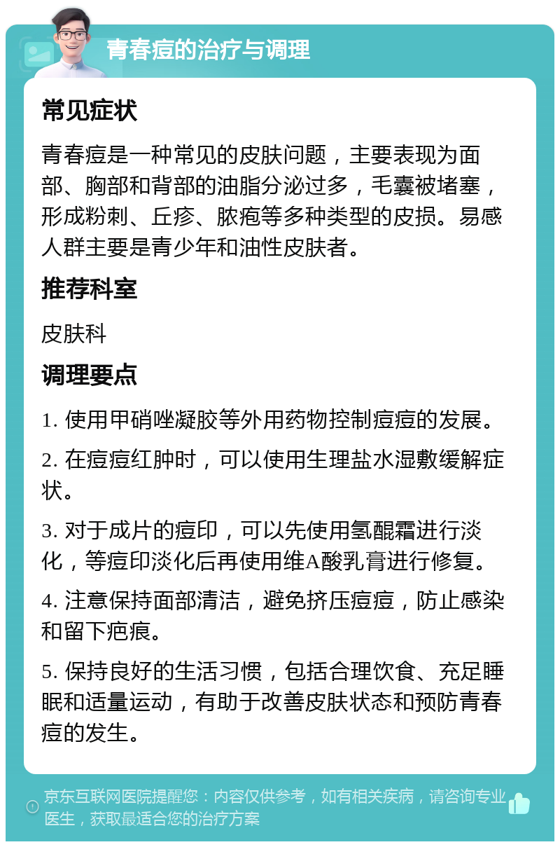 青春痘的治疗与调理 常见症状 青春痘是一种常见的皮肤问题，主要表现为面部、胸部和背部的油脂分泌过多，毛囊被堵塞，形成粉刺、丘疹、脓疱等多种类型的皮损。易感人群主要是青少年和油性皮肤者。 推荐科室 皮肤科 调理要点 1. 使用甲硝唑凝胶等外用药物控制痘痘的发展。 2. 在痘痘红肿时，可以使用生理盐水湿敷缓解症状。 3. 对于成片的痘印，可以先使用氢醌霜进行淡化，等痘印淡化后再使用维A酸乳膏进行修复。 4. 注意保持面部清洁，避免挤压痘痘，防止感染和留下疤痕。 5. 保持良好的生活习惯，包括合理饮食、充足睡眠和适量运动，有助于改善皮肤状态和预防青春痘的发生。