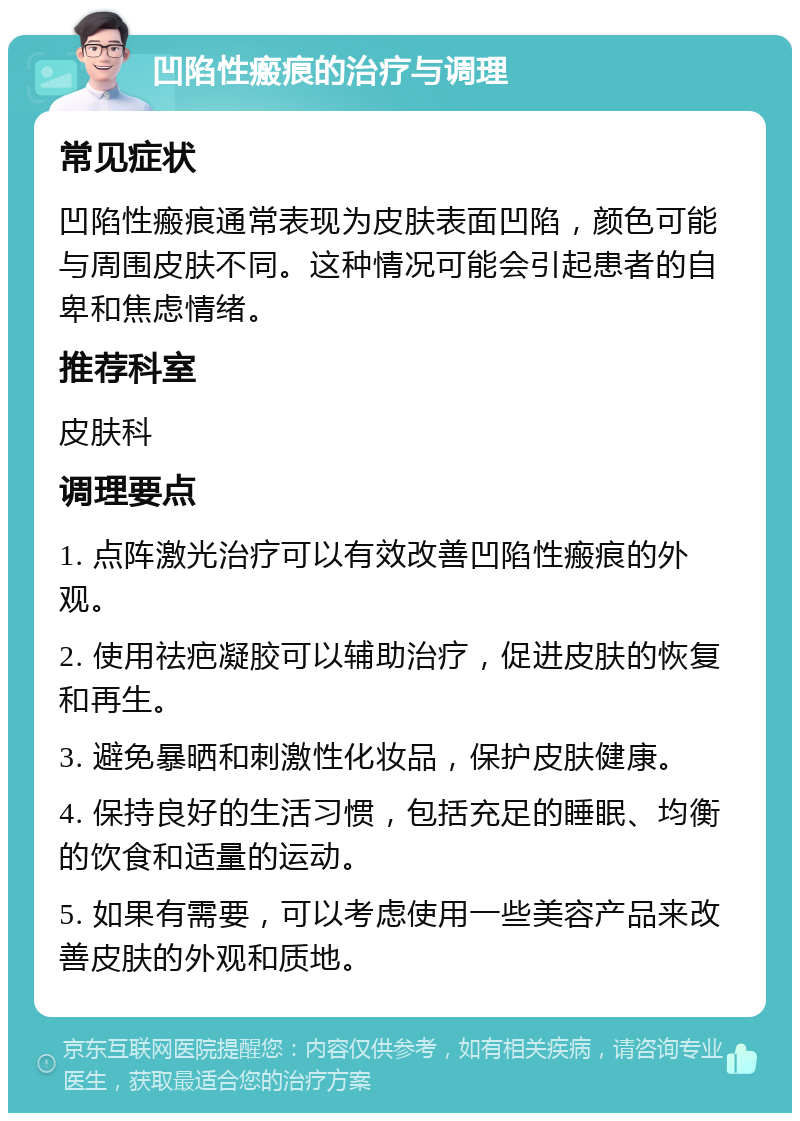 凹陷性瘢痕的治疗与调理 常见症状 凹陷性瘢痕通常表现为皮肤表面凹陷，颜色可能与周围皮肤不同。这种情况可能会引起患者的自卑和焦虑情绪。 推荐科室 皮肤科 调理要点 1. 点阵激光治疗可以有效改善凹陷性瘢痕的外观。 2. 使用祛疤凝胶可以辅助治疗，促进皮肤的恢复和再生。 3. 避免暴晒和刺激性化妆品，保护皮肤健康。 4. 保持良好的生活习惯，包括充足的睡眠、均衡的饮食和适量的运动。 5. 如果有需要，可以考虑使用一些美容产品来改善皮肤的外观和质地。