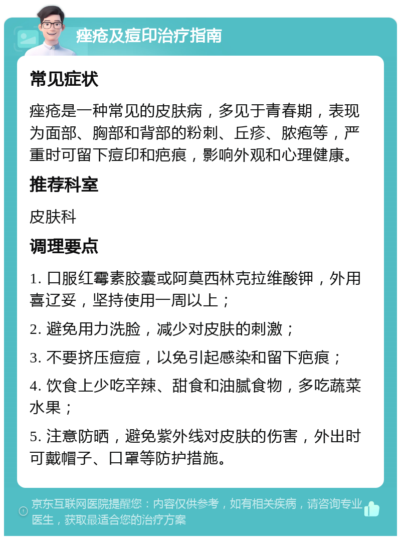 痤疮及痘印治疗指南 常见症状 痤疮是一种常见的皮肤病，多见于青春期，表现为面部、胸部和背部的粉刺、丘疹、脓疱等，严重时可留下痘印和疤痕，影响外观和心理健康。 推荐科室 皮肤科 调理要点 1. 口服红霉素胶囊或阿莫西林克拉维酸钾，外用喜辽妥，坚持使用一周以上； 2. 避免用力洗脸，减少对皮肤的刺激； 3. 不要挤压痘痘，以免引起感染和留下疤痕； 4. 饮食上少吃辛辣、甜食和油腻食物，多吃蔬菜水果； 5. 注意防晒，避免紫外线对皮肤的伤害，外出时可戴帽子、口罩等防护措施。