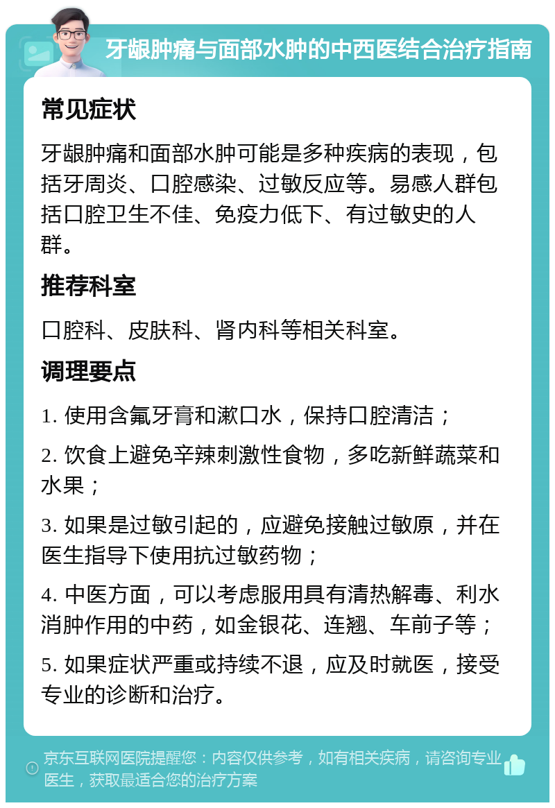 牙龈肿痛与面部水肿的中西医结合治疗指南 常见症状 牙龈肿痛和面部水肿可能是多种疾病的表现，包括牙周炎、口腔感染、过敏反应等。易感人群包括口腔卫生不佳、免疫力低下、有过敏史的人群。 推荐科室 口腔科、皮肤科、肾内科等相关科室。 调理要点 1. 使用含氟牙膏和漱口水，保持口腔清洁； 2. 饮食上避免辛辣刺激性食物，多吃新鲜蔬菜和水果； 3. 如果是过敏引起的，应避免接触过敏原，并在医生指导下使用抗过敏药物； 4. 中医方面，可以考虑服用具有清热解毒、利水消肿作用的中药，如金银花、连翘、车前子等； 5. 如果症状严重或持续不退，应及时就医，接受专业的诊断和治疗。