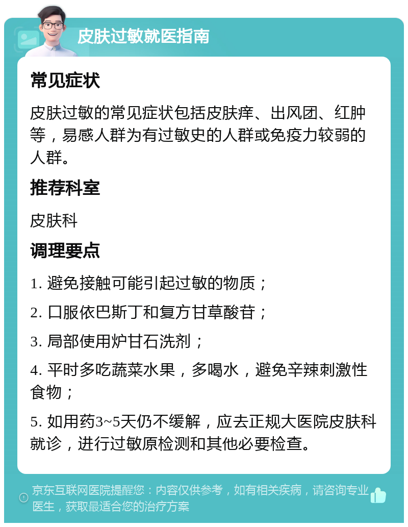 皮肤过敏就医指南 常见症状 皮肤过敏的常见症状包括皮肤痒、出风团、红肿等，易感人群为有过敏史的人群或免疫力较弱的人群。 推荐科室 皮肤科 调理要点 1. 避免接触可能引起过敏的物质； 2. 口服依巴斯丁和复方甘草酸苷； 3. 局部使用炉甘石洗剂； 4. 平时多吃蔬菜水果，多喝水，避免辛辣刺激性食物； 5. 如用药3~5天仍不缓解，应去正规大医院皮肤科就诊，进行过敏原检测和其他必要检查。