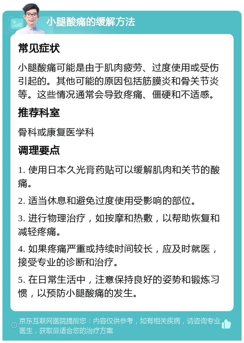 小腿酸痛的缓解方法 常见症状 小腿酸痛可能是由于肌肉疲劳、过度使用或受伤引起的。其他可能的原因包括筋膜炎和骨关节炎等。这些情况通常会导致疼痛、僵硬和不适感。 推荐科室 骨科或康复医学科 调理要点 1. 使用日本久光膏药贴可以缓解肌肉和关节的酸痛。 2. 适当休息和避免过度使用受影响的部位。 3. 进行物理治疗，如按摩和热敷，以帮助恢复和减轻疼痛。 4. 如果疼痛严重或持续时间较长，应及时就医，接受专业的诊断和治疗。 5. 在日常生活中，注意保持良好的姿势和锻炼习惯，以预防小腿酸痛的发生。