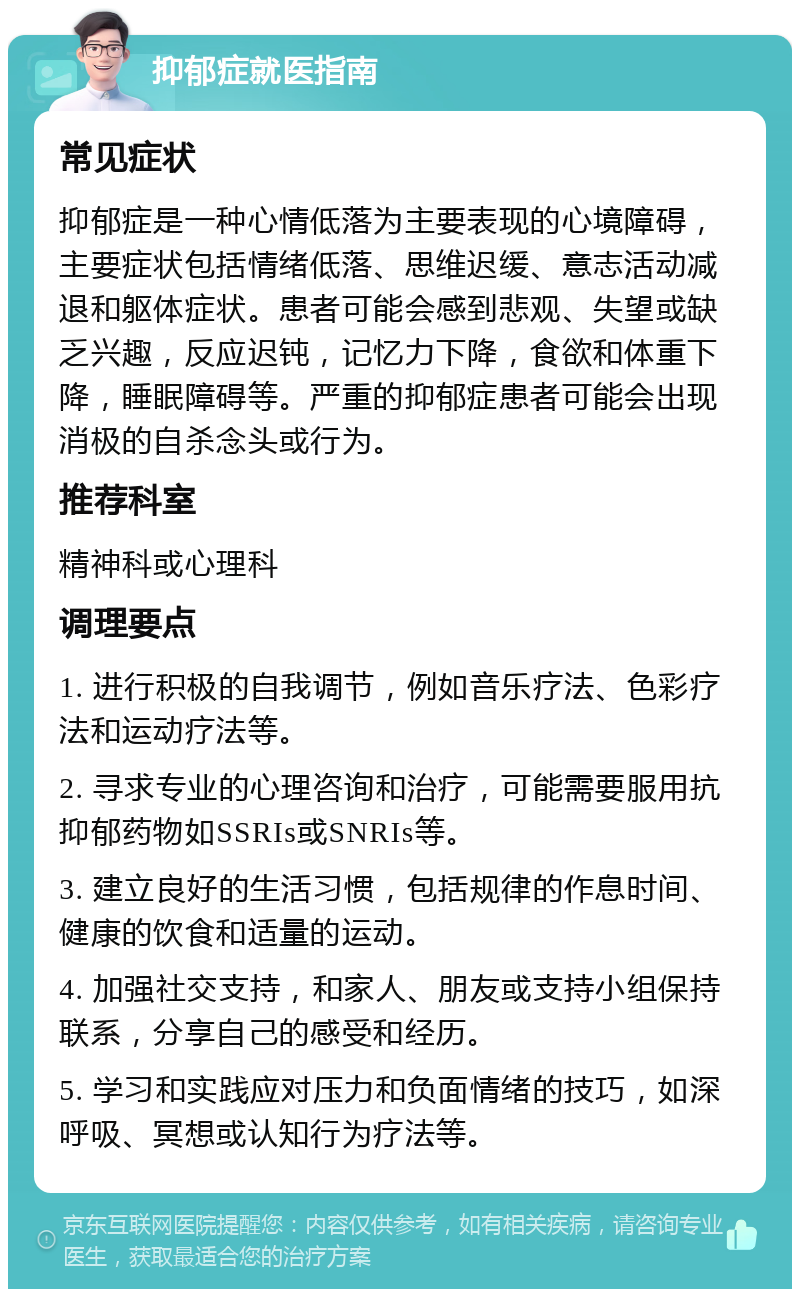 抑郁症就医指南 常见症状 抑郁症是一种心情低落为主要表现的心境障碍，主要症状包括情绪低落、思维迟缓、意志活动减退和躯体症状。患者可能会感到悲观、失望或缺乏兴趣，反应迟钝，记忆力下降，食欲和体重下降，睡眠障碍等。严重的抑郁症患者可能会出现消极的自杀念头或行为。 推荐科室 精神科或心理科 调理要点 1. 进行积极的自我调节，例如音乐疗法、色彩疗法和运动疗法等。 2. 寻求专业的心理咨询和治疗，可能需要服用抗抑郁药物如SSRIs或SNRIs等。 3. 建立良好的生活习惯，包括规律的作息时间、健康的饮食和适量的运动。 4. 加强社交支持，和家人、朋友或支持小组保持联系，分享自己的感受和经历。 5. 学习和实践应对压力和负面情绪的技巧，如深呼吸、冥想或认知行为疗法等。