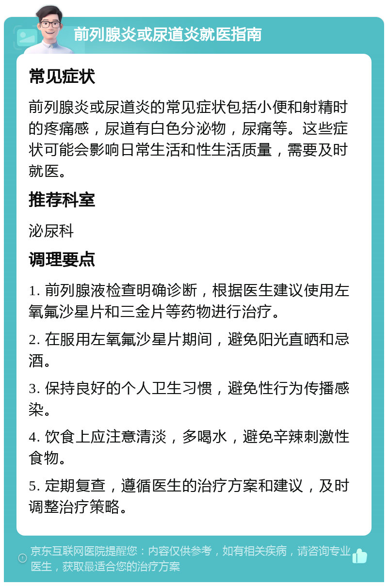 前列腺炎或尿道炎就医指南 常见症状 前列腺炎或尿道炎的常见症状包括小便和射精时的疼痛感，尿道有白色分泌物，尿痛等。这些症状可能会影响日常生活和性生活质量，需要及时就医。 推荐科室 泌尿科 调理要点 1. 前列腺液检查明确诊断，根据医生建议使用左氧氟沙星片和三金片等药物进行治疗。 2. 在服用左氧氟沙星片期间，避免阳光直晒和忌酒。 3. 保持良好的个人卫生习惯，避免性行为传播感染。 4. 饮食上应注意清淡，多喝水，避免辛辣刺激性食物。 5. 定期复查，遵循医生的治疗方案和建议，及时调整治疗策略。