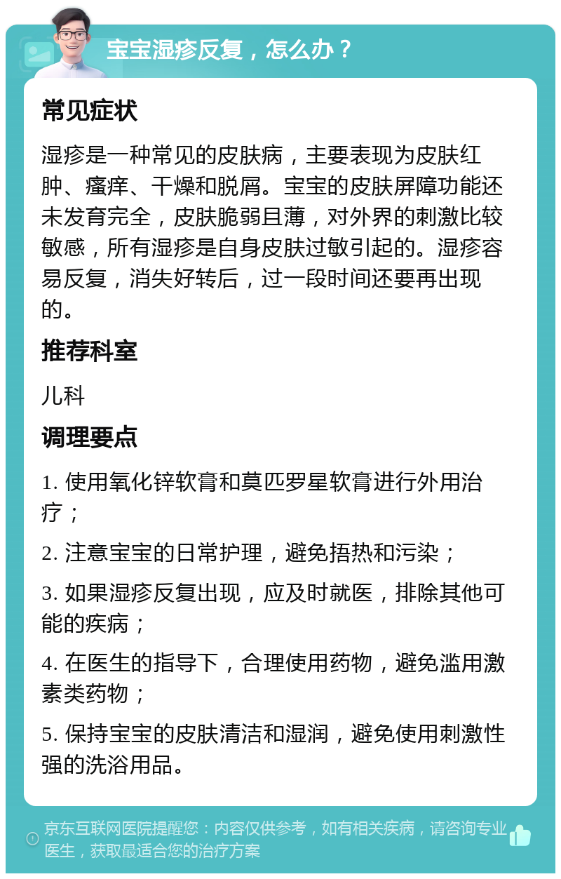 宝宝湿疹反复，怎么办？ 常见症状 湿疹是一种常见的皮肤病，主要表现为皮肤红肿、瘙痒、干燥和脱屑。宝宝的皮肤屏障功能还未发育完全，皮肤脆弱且薄，对外界的刺激比较敏感，所有湿疹是自身皮肤过敏引起的。湿疹容易反复，消失好转后，过一段时间还要再出现的。 推荐科室 儿科 调理要点 1. 使用氧化锌软膏和莫匹罗星软膏进行外用治疗； 2. 注意宝宝的日常护理，避免捂热和污染； 3. 如果湿疹反复出现，应及时就医，排除其他可能的疾病； 4. 在医生的指导下，合理使用药物，避免滥用激素类药物； 5. 保持宝宝的皮肤清洁和湿润，避免使用刺激性强的洗浴用品。